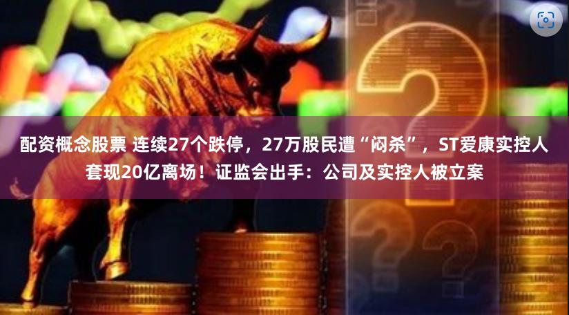 配资概念股票 连续27个跌停，27万股民遭“闷杀”，ST爱康实控人套现20亿离场！证监会出手：公司及实控人被立案