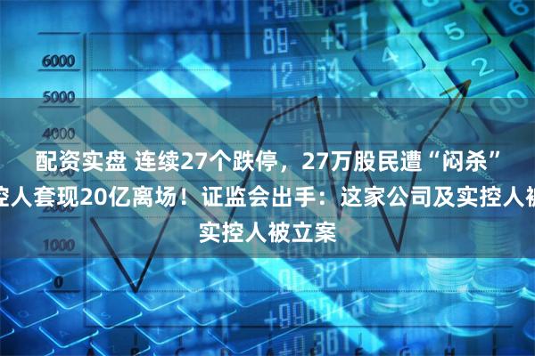 配资实盘 连续27个跌停，27万股民遭“闷杀”，实控人套现20亿离场！证监会出手：这家公司及实控人被立案