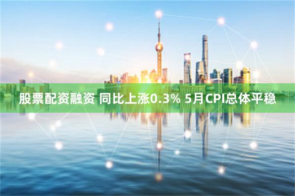 股票配资融资 同比上涨0.3% 5月CPI总体平稳