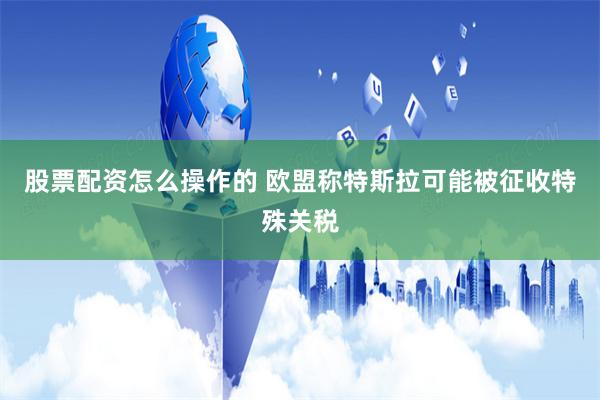 股票配资怎么操作的 欧盟称特斯拉可能被征收特殊关税