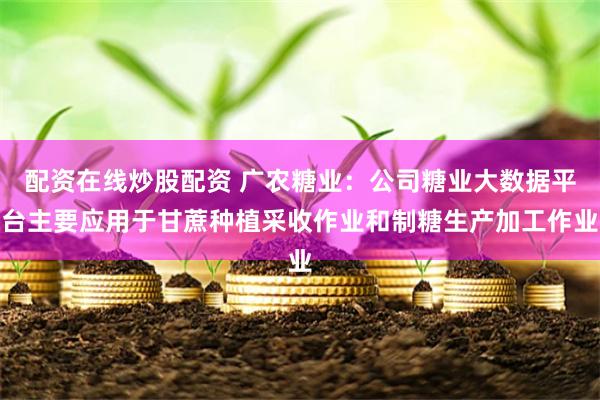 配资在线炒股配资 广农糖业：公司糖业大数据平台主要应用于甘蔗种植采收作业和制糖生产加工作业