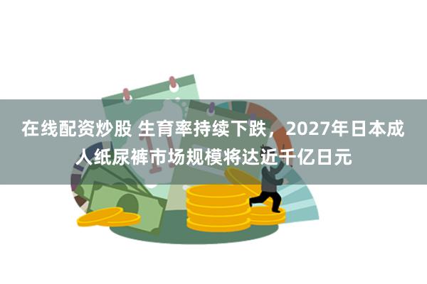 在线配资炒股 生育率持续下跌，2027年日本成人纸尿裤市场规模将达近千亿日元