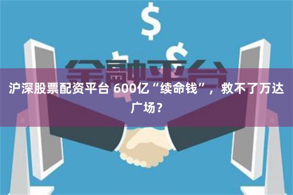 沪深股票配资平台 600亿“续命钱”，救不了万达广场？