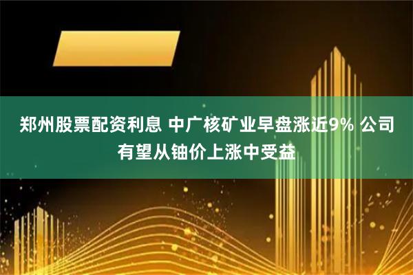 郑州股票配资利息 中广核矿业早盘涨近9% 公司有望从铀价上涨中受益