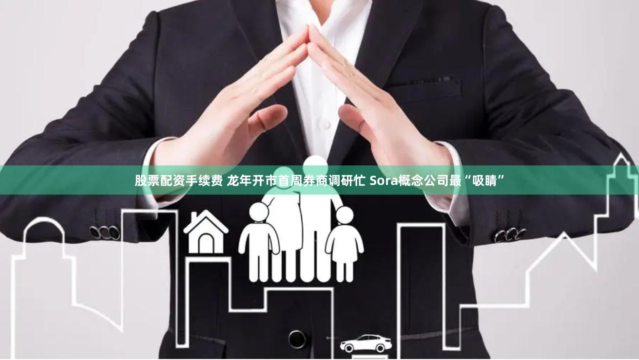 股票配资手续费 龙年开市首周券商调研忙 Sora概念公司最“吸睛”