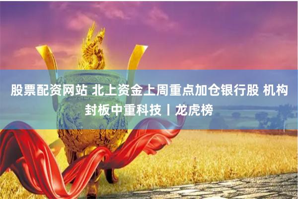 股票配资网站 北上资金上周重点加仓银行股 机构封板中重科技丨龙虎榜