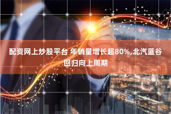 配资网上炒股平台 年销量增长超80%,北汽蓝谷回归向上周期