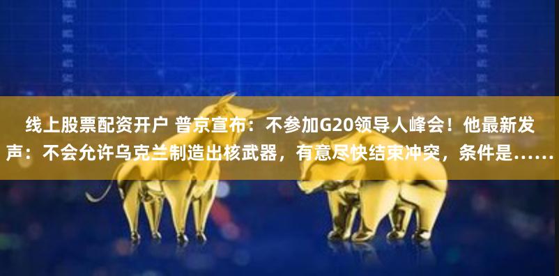 线上股票配资开户 普京宣布：不参加G20领导人峰会！他最新发声：不会允许乌克兰制造出核武器，有意尽快结束冲突，条件是……