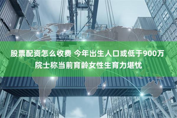 股票配资怎么收费 今年出生人口或低于900万 院士称当前育龄女性生育力堪忧