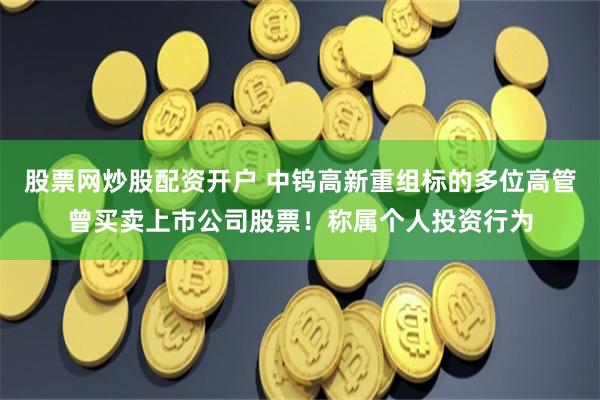 股票网炒股配资开户 中钨高新重组标的多位高管曾买卖上市公司股票！称属个人投资行为