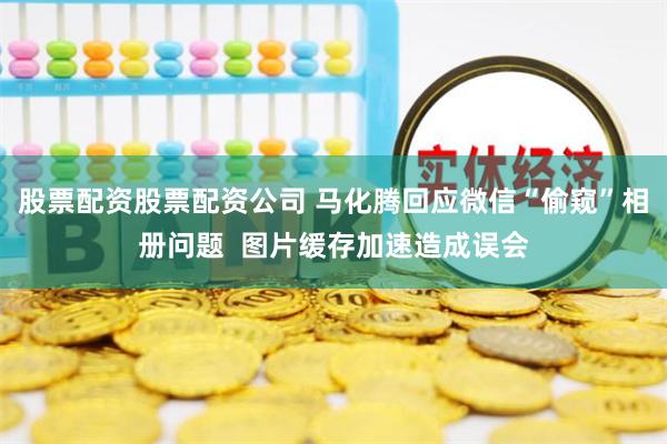 股票配资股票配资公司 马化腾回应微信“偷窥”相册问题  图片缓存加速造成误会