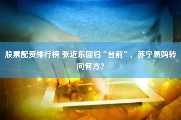 股票配资排行榜 张近东回归“台前”，苏宁易购转向何方？