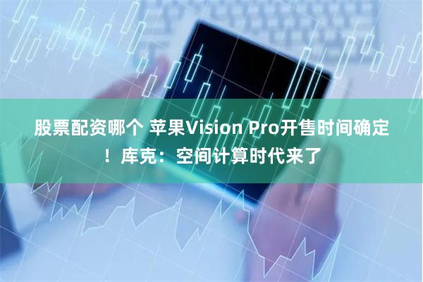 股票配资哪个 苹果Vision Pro开售时间确定！库克：空间计算时代来了