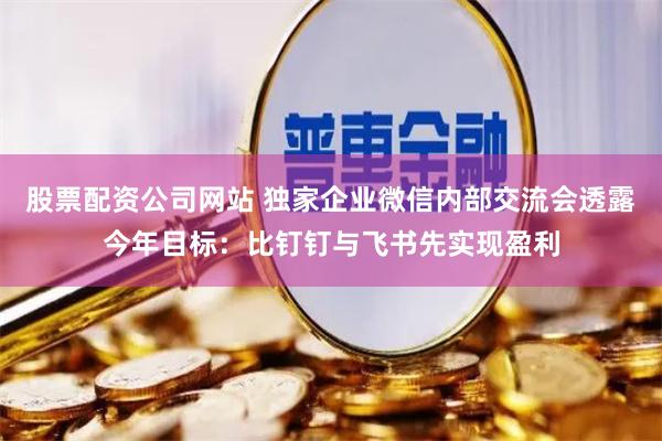 股票配资公司网站 独家企业微信内部交流会透露今年目标：比钉钉与飞书先实现盈利