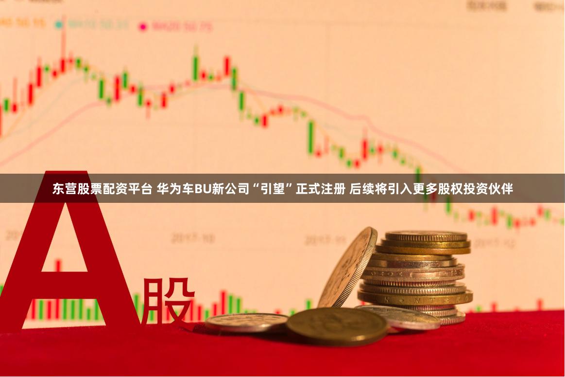 东营股票配资平台 华为车BU新公司“引望”正式注册 后续将引入更多股权投资伙伴