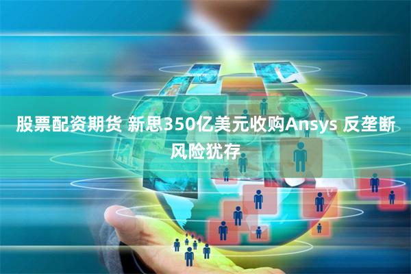 股票配资期货 新思350亿美元收购Ansys 反垄断风险犹存