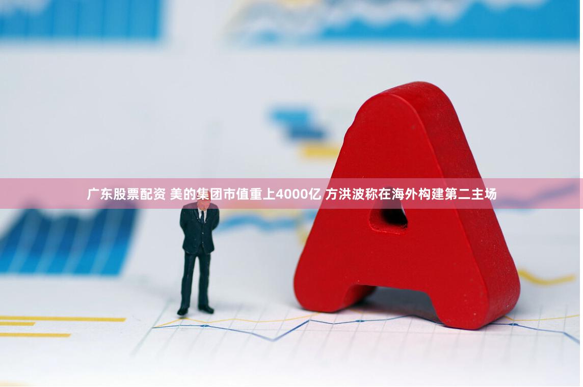 广东股票配资 美的集团市值重上4000亿 方洪波称在海外构建第二主场