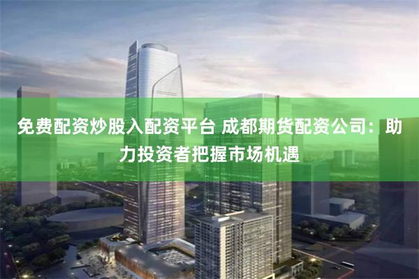 免费配资炒股入配资平台 成都期货配资公司：助力投资者把握市场机遇