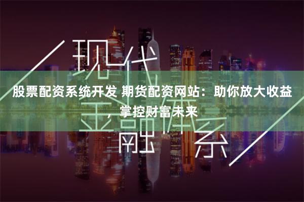 股票配资系统开发 期货配资网站：助你放大收益，掌控财富未来