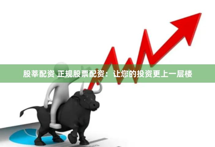 股莘配资 正规股票配资：让您的投资更上一层楼