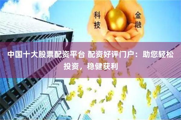 中国十大股票配资平台 配资好评门户：助您轻松投资，稳健获利