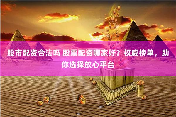 股市配资合法吗 股票配资哪家好？权威榜单，助你选择放心平台