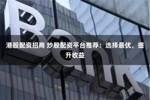 港股配资招商 炒股配资平台推荐：选择最优，提升收益