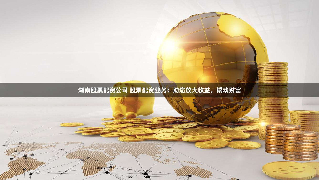 湖南股票配资公司 股票配资业务：助您放大收益，撬动财富