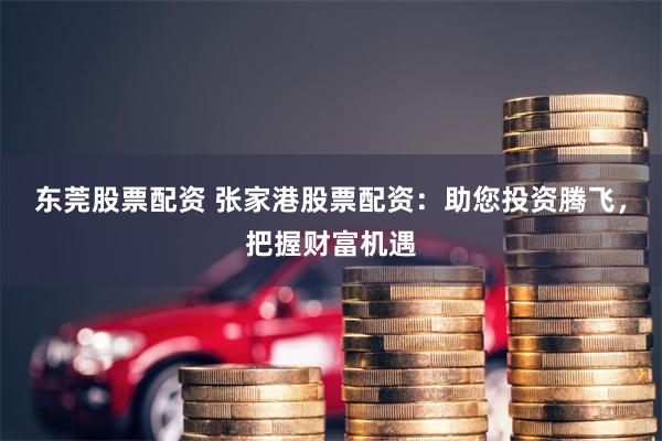 东莞股票配资 张家港股票配资：助您投资腾飞，把握财富机遇