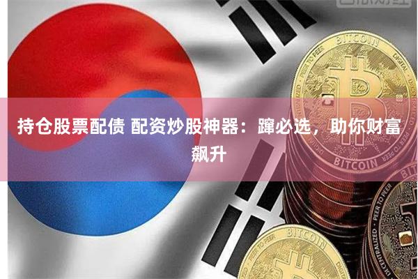 持仓股票配债 配资炒股神器：蹿必选，助你财富飙升