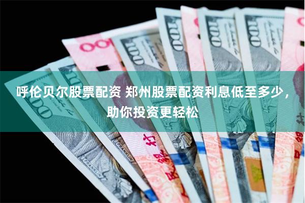 呼伦贝尔股票配资 郑州股票配资利息低至多少，助你投资更轻松