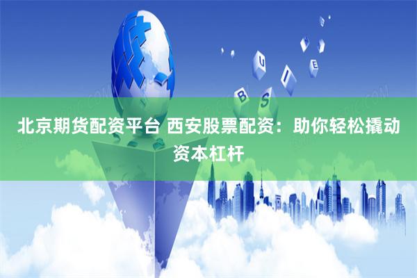 北京期货配资平台 西安股票配资：助你轻松撬动资本杠杆