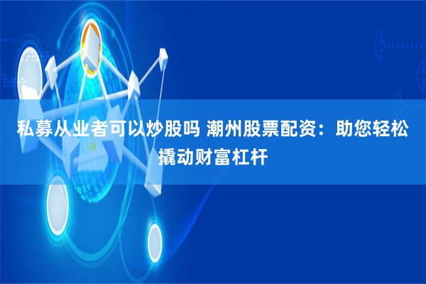 私募从业者可以炒股吗 潮州股票配资：助您轻松撬动财富杠杆